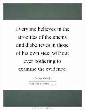 Everyone believes in the atrocities of the enemy and disbelieves in those of his own side, without ever bothering to examine the evidence Picture Quote #1