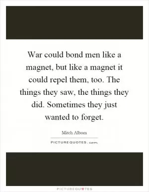 War could bond men like a magnet, but like a magnet it could repel them, too. The things they saw, the things they did. Sometimes they just wanted to forget Picture Quote #1