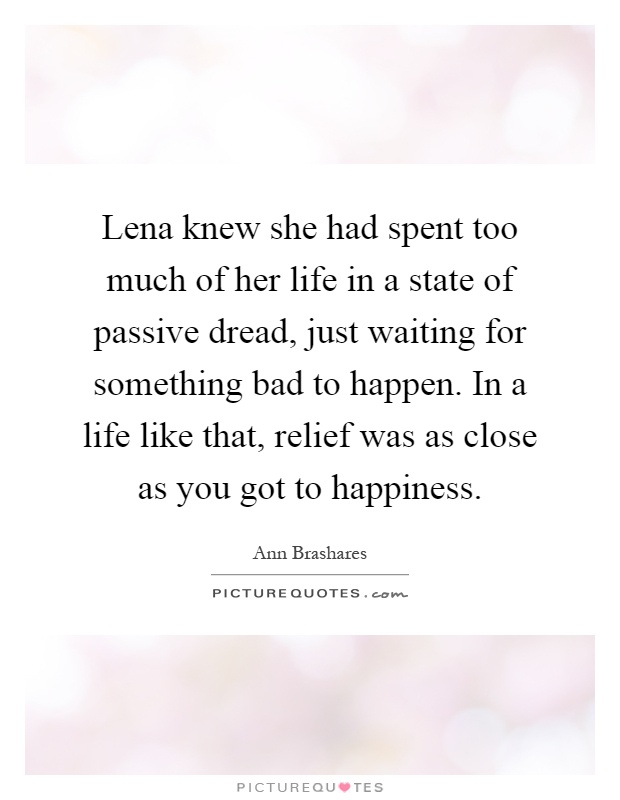Lena knew she had spent too much of her life in a state of passive dread, just waiting for something bad to happen. In a life like that, relief was as close as you got to happiness Picture Quote #1