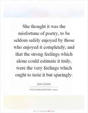 She thought it was the misfortune of poetry, to be seldom safely enjoyed by those who enjoyed it completely; and that the strong feelings which alone could estimate it truly, were the very feelings which ought to taste it but sparingly Picture Quote #1