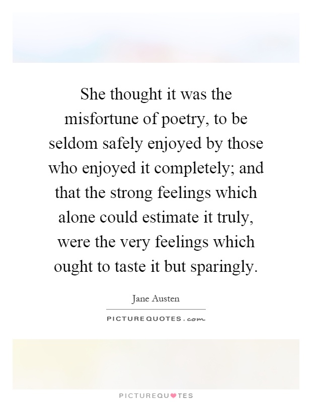 She thought it was the misfortune of poetry, to be seldom safely enjoyed by those who enjoyed it completely; and that the strong feelings which alone could estimate it truly, were the very feelings which ought to taste it but sparingly Picture Quote #1