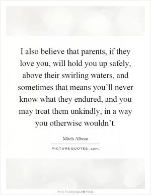 I also believe that parents, if they love you, will hold you up safely, above their swirling waters, and sometimes that means you’ll never know what they endured, and you may treat them unkindly, in a way you otherwise wouldn’t Picture Quote #1