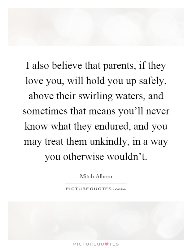 I also believe that parents, if they love you, will hold you up safely, above their swirling waters, and sometimes that means you'll never know what they endured, and you may treat them unkindly, in a way you otherwise wouldn't Picture Quote #1