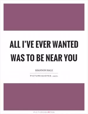 All I’ve ever wanted was to be near you Picture Quote #1