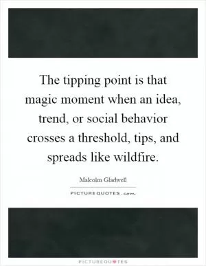 The tipping point is that magic moment when an idea, trend, or social behavior crosses a threshold, tips, and spreads like wildfire Picture Quote #1