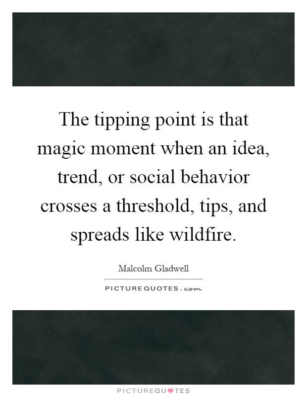The tipping point is that magic moment when an idea, trend, or social behavior crosses a threshold, tips, and spreads like wildfire Picture Quote #1