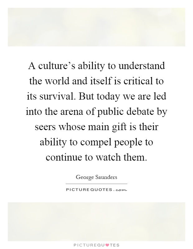 A culture's ability to understand the world and itself is critical to its survival. But today we are led into the arena of public debate by seers whose main gift is their ability to compel people to continue to watch them Picture Quote #1