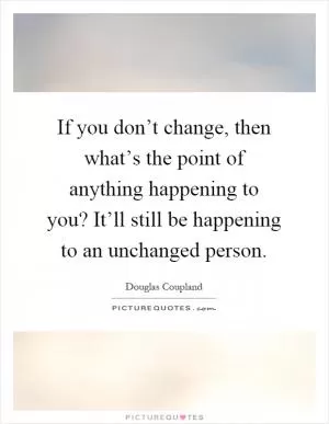 If you don’t change, then what’s the point of anything happening to you? It’ll still be happening to an unchanged person Picture Quote #1