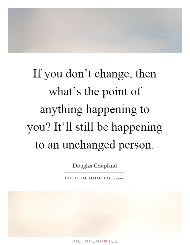 If you don't change, then what's the point of anything happening to you? It'll still be happening to an unchanged person Picture Quote #1