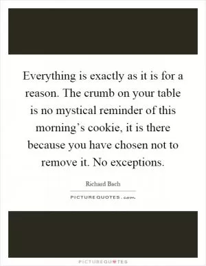 Everything is exactly as it is for a reason. The crumb on your table is no mystical reminder of this morning’s cookie, it is there because you have chosen not to remove it. No exceptions Picture Quote #1