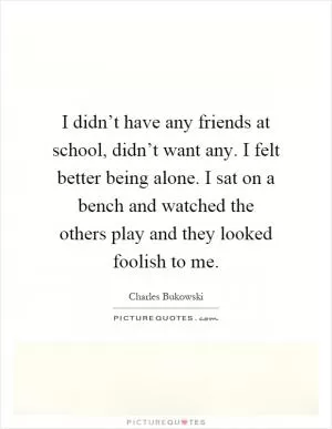 I didn’t have any friends at school, didn’t want any. I felt better being alone. I sat on a bench and watched the others play and they looked foolish to me Picture Quote #1