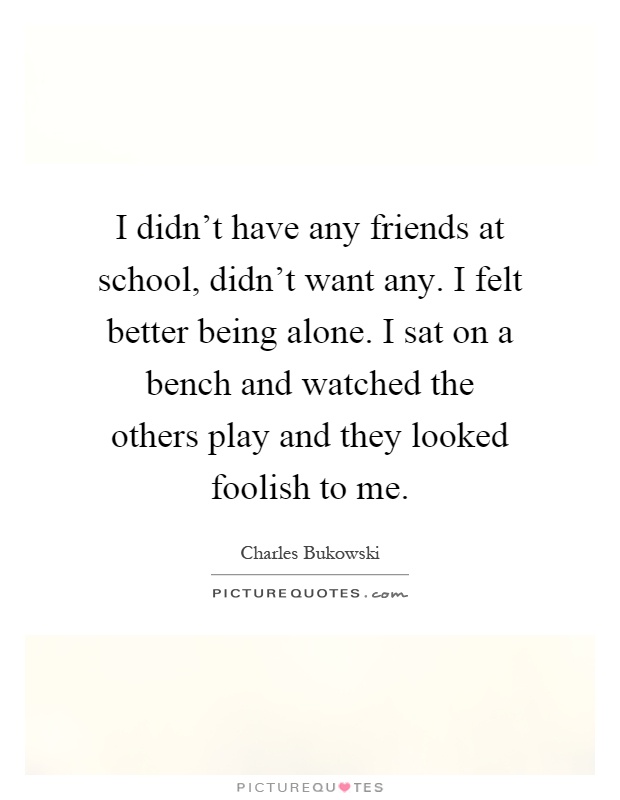 I didn't have any friends at school, didn't want any. I felt better being alone. I sat on a bench and watched the others play and they looked foolish to me Picture Quote #1