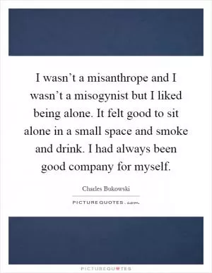 I wasn’t a misanthrope and I wasn’t a misogynist but I liked being alone. It felt good to sit alone in a small space and smoke and drink. I had always been good company for myself Picture Quote #1