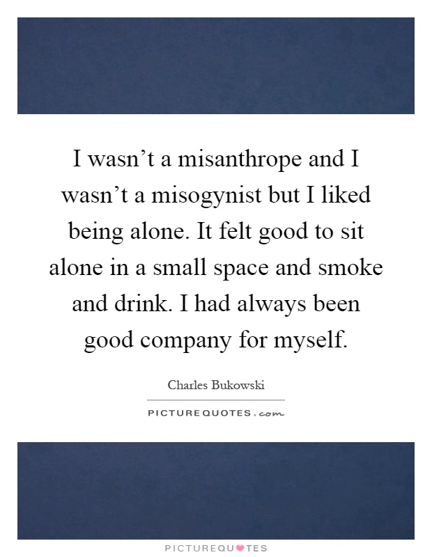 I wasn't a misanthrope and I wasn't a misogynist but I liked being alone. It felt good to sit alone in a small space and smoke and drink. I had always been good company for myself Picture Quote #1
