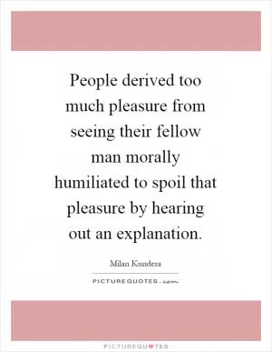 People derived too much pleasure from seeing their fellow man morally humiliated to spoil that pleasure by hearing out an explanation Picture Quote #1