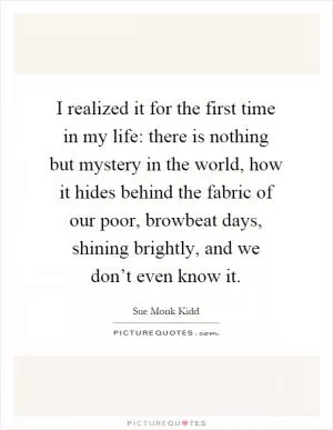 I realized it for the first time in my life: there is nothing but mystery in the world, how it hides behind the fabric of our poor, browbeat days, shining brightly, and we don’t even know it Picture Quote #1