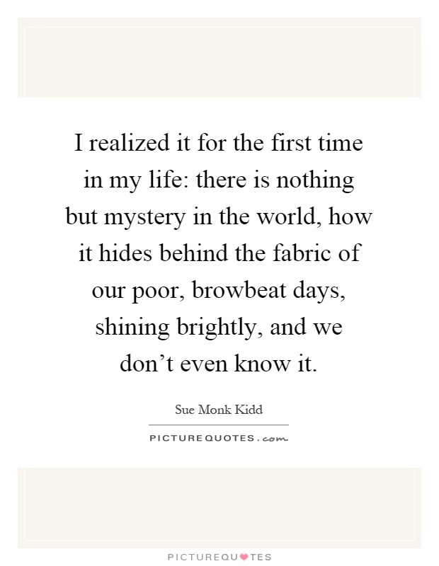 I realized it for the first time in my life: there is nothing but mystery in the world, how it hides behind the fabric of our poor, browbeat days, shining brightly, and we don't even know it Picture Quote #1