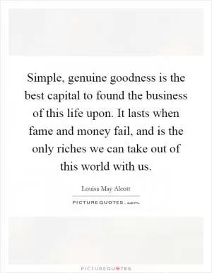 Simple, genuine goodness is the best capital to found the business of this life upon. It lasts when fame and money fail, and is the only riches we can take out of this world with us Picture Quote #1