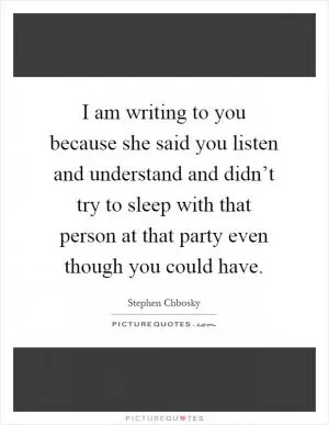 I am writing to you because she said you listen and understand and didn’t try to sleep with that person at that party even though you could have Picture Quote #1