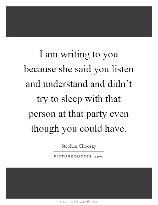 I am writing to you because she said you listen and understand and didn't try to sleep with that person at that party even though you could have Picture Quote #1