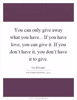 You can only give away what you have... If you have love, you can give it. If you don’t have it, you don’t have it to give Picture Quote #1