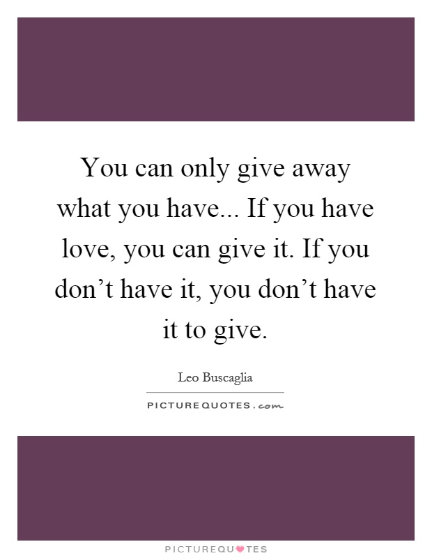 You can only give away what you have... If you have love, you can give it. If you don't have it, you don't have it to give Picture Quote #1