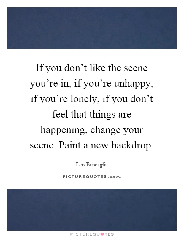 If you don't like the scene you're in, if you're unhappy, if you're lonely, if you don't feel that things are happening, change your scene. Paint a new backdrop Picture Quote #1