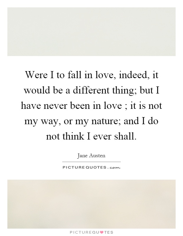 Were I to fall in love, indeed, it would be a different thing; but I have never been in love ; it is not my way, or my nature; and I do not think I ever shall Picture Quote #1