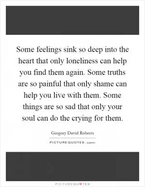 Some feelings sink so deep into the heart that only loneliness can help you find them again. Some truths are so painful that only shame can help you live with them. Some things are so sad that only your soul can do the crying for them Picture Quote #1