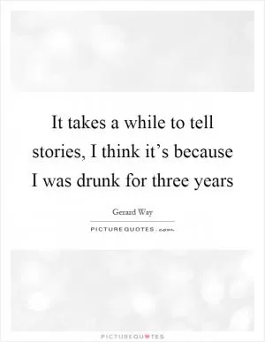 It takes a while to tell stories, I think it’s because I was drunk for three years Picture Quote #1