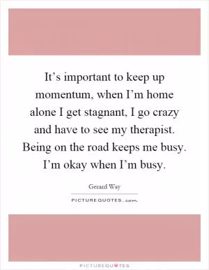 It’s important to keep up momentum, when I’m home alone I get stagnant, I go crazy and have to see my therapist. Being on the road keeps me busy. I’m okay when I’m busy Picture Quote #1