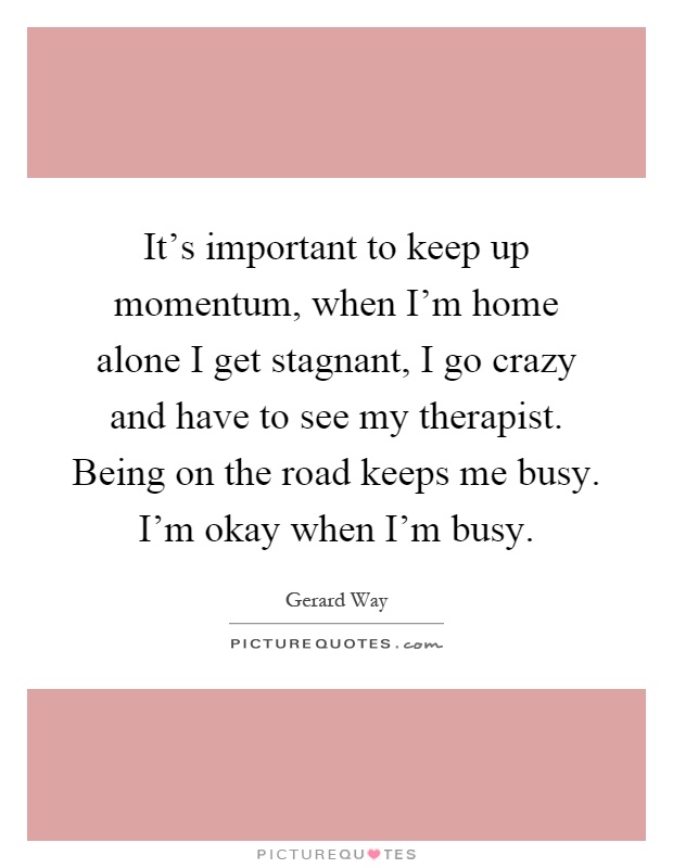 It's important to keep up momentum, when I'm home alone I get stagnant, I go crazy and have to see my therapist. Being on the road keeps me busy. I'm okay when I'm busy Picture Quote #1
