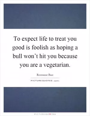 To expect life to treat you good is foolish as hoping a bull won’t hit you because you are a vegetarian Picture Quote #1