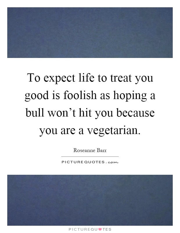 To expect life to treat you good is foolish as hoping a bull won't hit you because you are a vegetarian Picture Quote #1