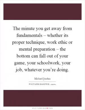 The minute you get away from fundamentals – whether its proper technique, work ethic or mental preparation – the bottom can fall out of your game, your schoolwork, your job, whatever you’re doing Picture Quote #1
