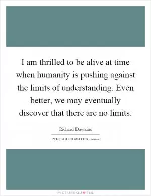 I am thrilled to be alive at time when humanity is pushing against the limits of understanding. Even better, we may eventually discover that there are no limits Picture Quote #1