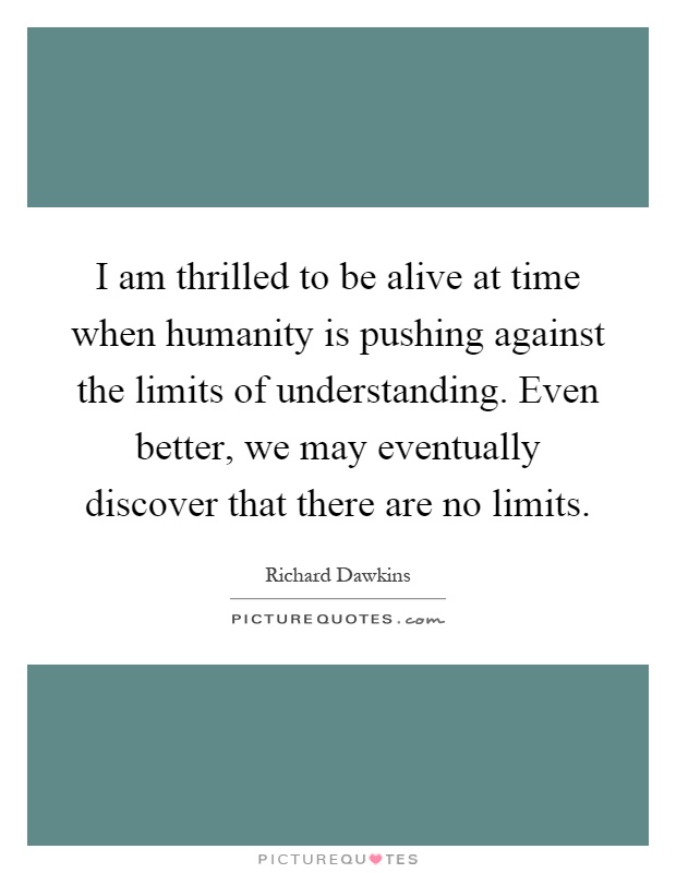 I am thrilled to be alive at time when humanity is pushing against the limits of understanding. Even better, we may eventually discover that there are no limits Picture Quote #1
