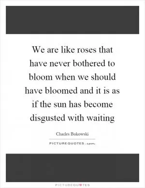We are like roses that have never bothered to bloom when we should have bloomed and it is as if the sun has become disgusted with waiting Picture Quote #1