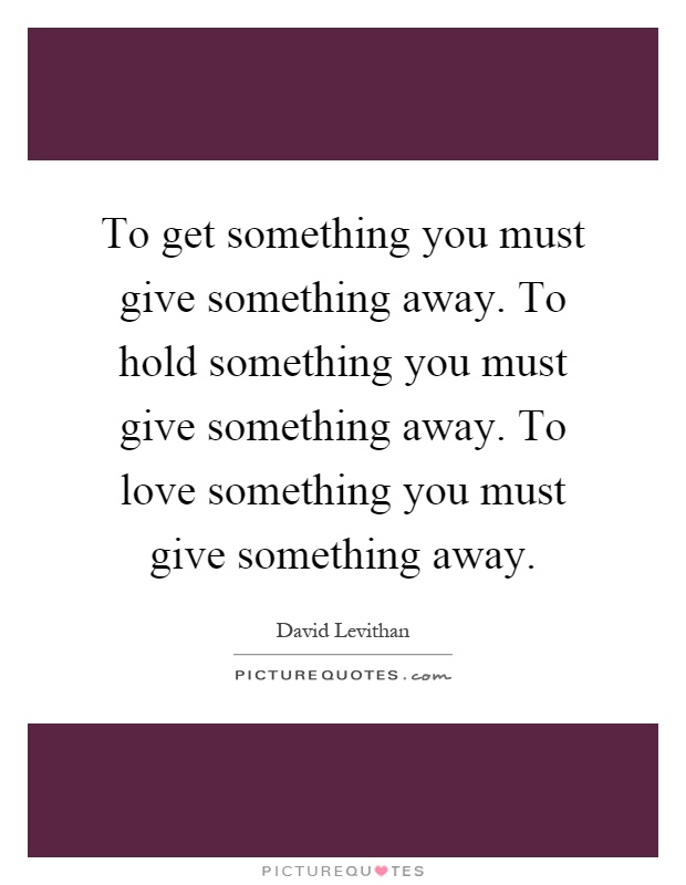 To get something you must give something away. To hold something you must give something away. To love something you must give something away Picture Quote #1