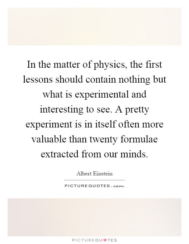 In the matter of physics, the first lessons should contain nothing but what is experimental and interesting to see. A pretty experiment is in itself often more valuable than twenty formulae extracted from our minds Picture Quote #1