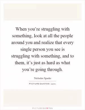 When you’re struggling with something, look at all the people around you and realize that every single person you see is struggling with something, and to them, it’s just as hard as what you’re going through Picture Quote #1