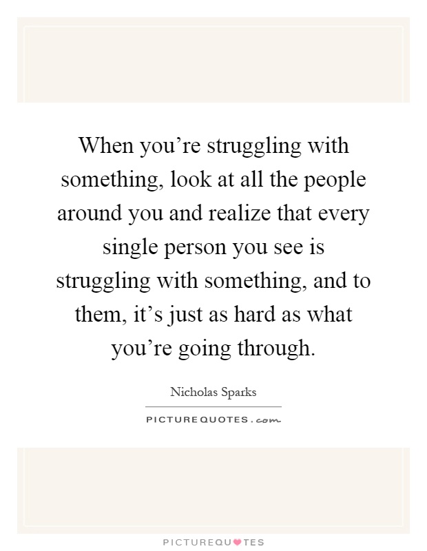 When you're struggling with something, look at all the people around you and realize that every single person you see is struggling with something, and to them, it's just as hard as what you're going through Picture Quote #1