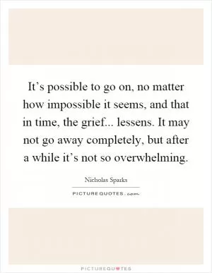 It’s possible to go on, no matter how impossible it seems, and that in time, the grief... lessens. It may not go away completely, but after a while it’s not so overwhelming Picture Quote #1