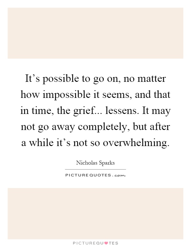 It's possible to go on, no matter how impossible it seems, and that in time, the grief... lessens. It may not go away completely, but after a while it's not so overwhelming Picture Quote #1