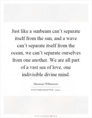 Just like a sunbeam can’t separate itself from the sun, and a wave can’t separate itself from the ocean, we can’t separate ourselves from one another. We are all part of a vast sea of love, one indivisible divine mind Picture Quote #1