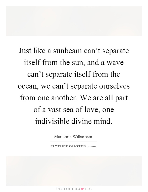 Just like a sunbeam can't separate itself from the sun, and a wave can't separate itself from the ocean, we can't separate ourselves from one another. We are all part of a vast sea of love, one indivisible divine mind Picture Quote #1