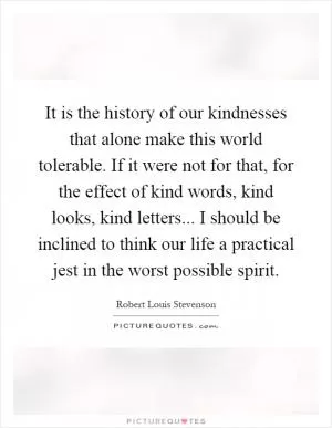 It is the history of our kindnesses that alone make this world tolerable. If it were not for that, for the effect of kind words, kind looks, kind letters... I should be inclined to think our life a practical jest in the worst possible spirit Picture Quote #1