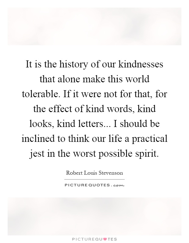 It is the history of our kindnesses that alone make this world tolerable. If it were not for that, for the effect of kind words, kind looks, kind letters... I should be inclined to think our life a practical jest in the worst possible spirit Picture Quote #1