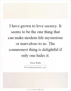 I have grown to love secrecy. It seems to be the one thing that can make modern life mysterious or marvelous to us. The commonest thing is delightful if only one hides it Picture Quote #1