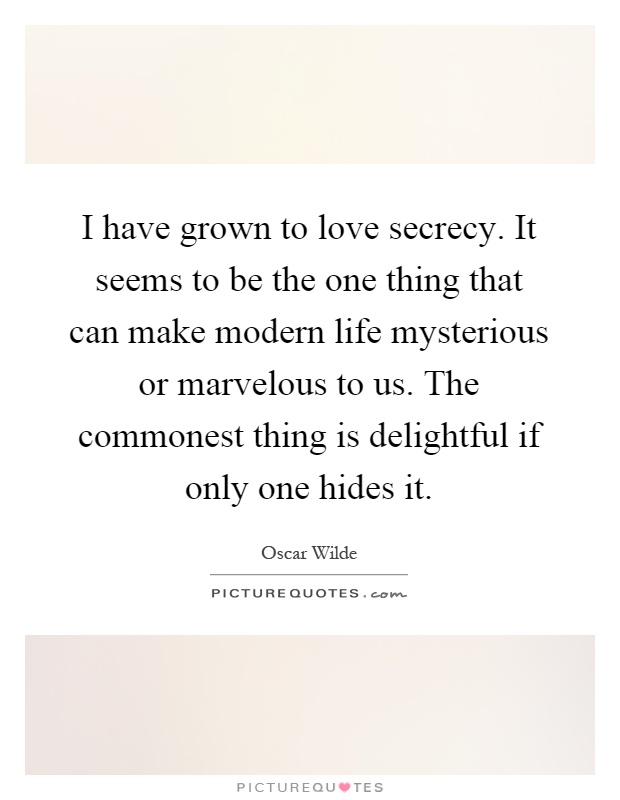 I have grown to love secrecy. It seems to be the one thing that can make modern life mysterious or marvelous to us. The commonest thing is delightful if only one hides it Picture Quote #1